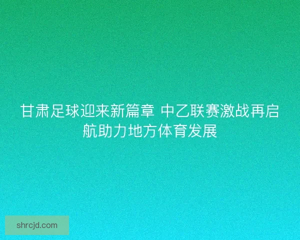 甘肃足球迎来新篇章 中乙联赛激战再启航助力地方体育发展