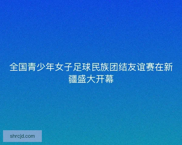 全国青少年女子足球民族团结友谊赛在新疆盛大开幕