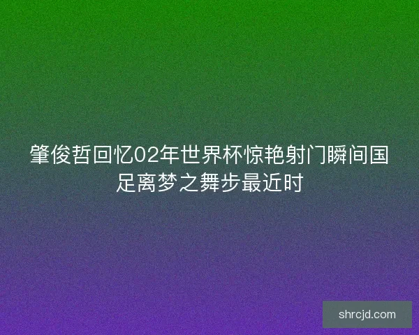 肇俊哲回忆02年世界杯惊艳射门瞬间国足离梦之舞步最近时