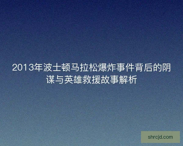 2013年波士顿马拉松爆炸事件背后的阴谋与英雄救援故事解析
