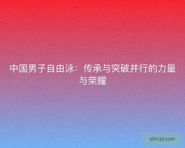 中国男子自由泳：传承与突破并行的力量与荣耀