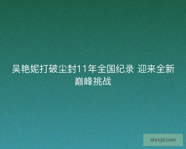 吴艳妮打破尘封11年全国纪录 迎来全新巅峰挑战