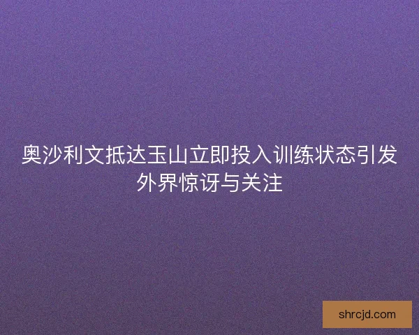 奥沙利文抵达玉山立即投入训练状态引发外界惊讶与关注 奥沙利文抵达玉山立即投入训练状态引发外界惊讶与关注