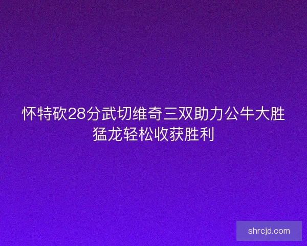怀特砍28分武切维奇三双助力公牛大胜猛龙轻松收获胜利