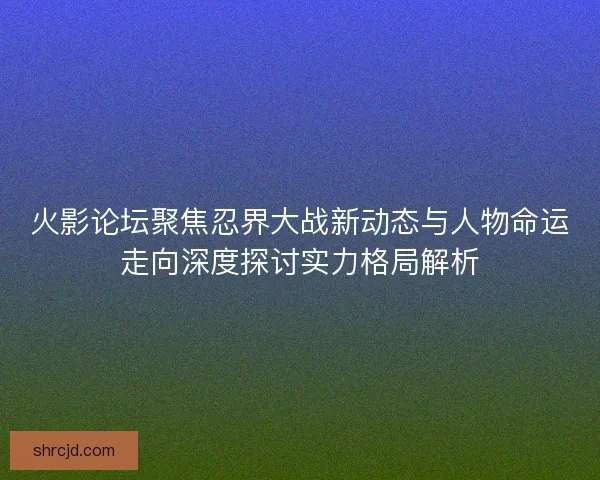 火影论坛聚焦忍界大战新动态与人物命运走向深度探讨实力格局解析