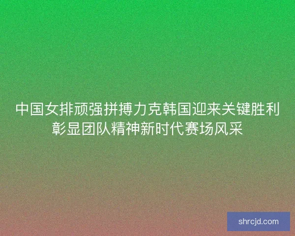 中国女排顽强拼搏力克韩国迎来关键胜利彰显团队精神新时代赛场风采