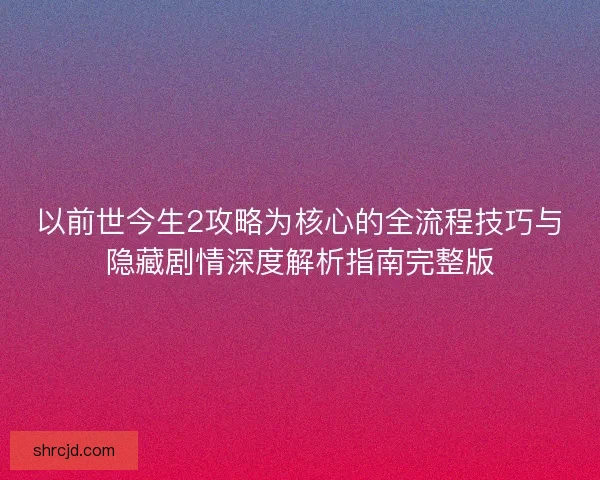 以前世今生2攻略为核心的全流程技巧与隐藏剧情深度解析指南完整版 以前世今生2攻略为核心的全流程技巧与隐藏剧情深度解析指南完整版