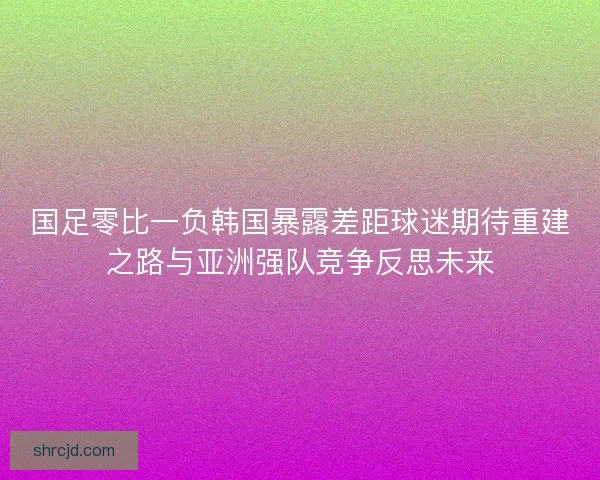 国足零比一负韩国暴露差距球迷期待重建之路与亚洲强队竞争反思未来