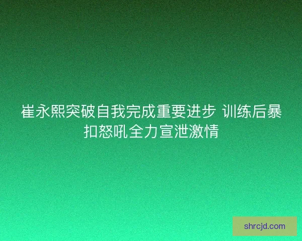 崔永熙突破自我完成重要进步 训练后暴扣怒吼全力宣泄激情