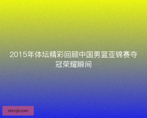 2015年体坛精彩回顾中国男篮亚锦赛夺冠荣耀瞬间
