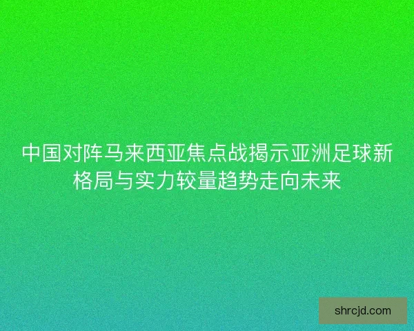 中国对阵马来西亚焦点战揭示亚洲足球新格局与实力较量趋势走向未来
