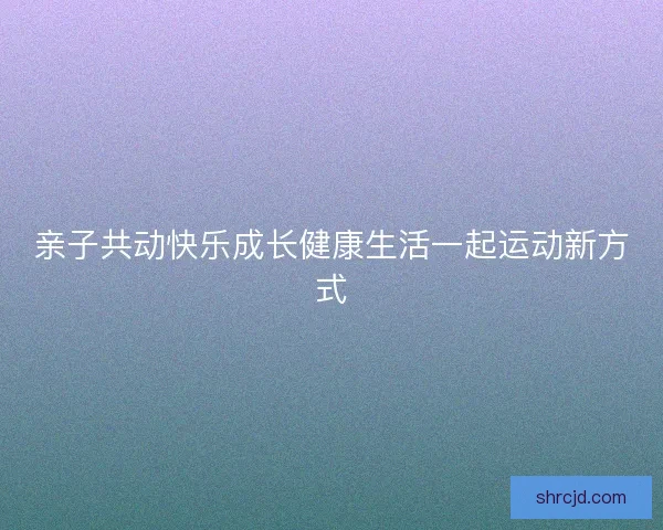 亲子共动快乐成长健康生活一起运动新方式