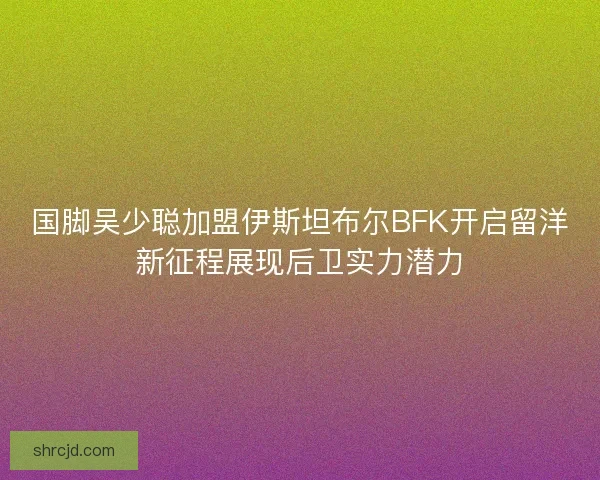 国脚吴少聪加盟伊斯坦布尔BFK开启留洋新征程展现后卫实力潜力