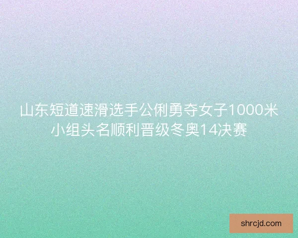 山东短道速滑选手公俐勇夺女子1000米小组头名顺利晋级冬奥14决赛