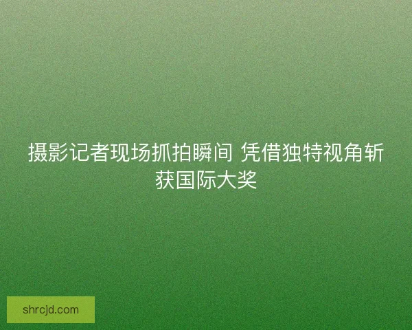 摄影记者现场抓拍瞬间 凭借独特视角斩获国际大奖