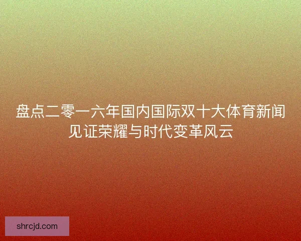 盘点二零一六年国内国际双十大体育新闻见证荣耀与时代变革风云 盘点二零一六年国内国际双十大体育新闻见证荣耀与时代变革风云