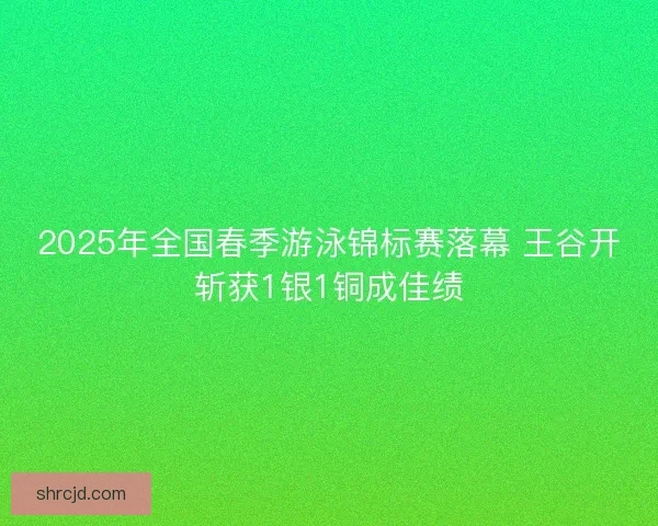 2025年全国春季游泳锦标赛落幕 王谷开斩获1银1铜成佳绩 2025年全国春季游泳锦标赛落幕 王谷开斩获1银1铜成佳绩