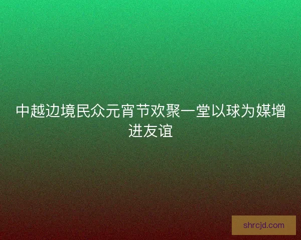 中越边境民众元宵节欢聚一堂以球为媒增进友谊 中越边境民众元宵节欢聚一堂以球为媒增进友谊