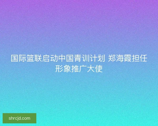 国际篮联启动中国青训计划 郑海霞担任形象推广大使 国际篮联启动中国青训计划 郑海霞担任形象推广大使