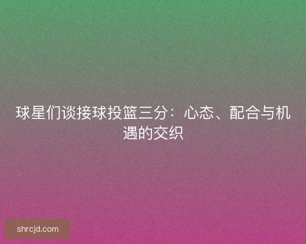 球星们谈接球投篮三分：心态、配合与机遇的交织
