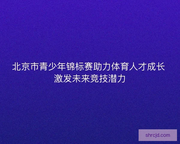 北京市青少年锦标赛助力体育人才成长 激发未来竞技潜力