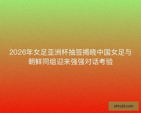 2026年女足亚洲杯抽签揭晓中国女足与朝鲜同组迎来强强对话考验 2026年女足亚洲杯抽签揭晓中国女足与朝鲜同组迎来强强对话考验