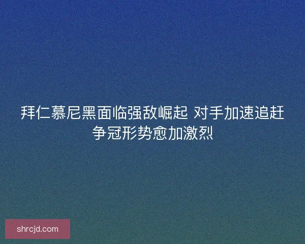 拜仁慕尼黑面临强敌崛起 对手加速追赶争冠形势愈加激烈