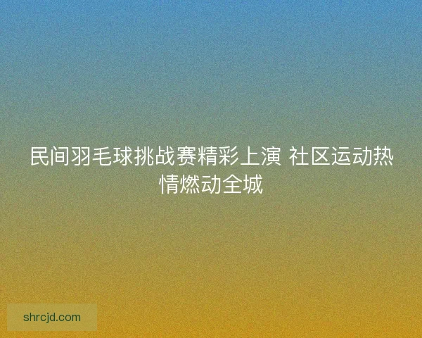 民间羽毛球挑战赛精彩上演 社区运动热情燃动全城