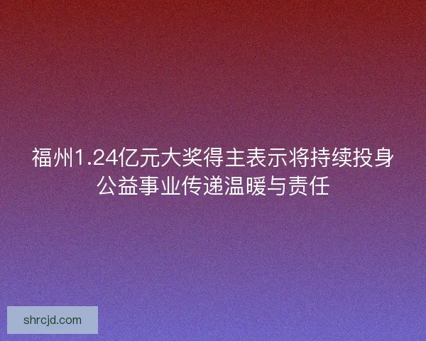 福州1.24亿元大奖得主表示将持续投身公益事业传递温暖与责任