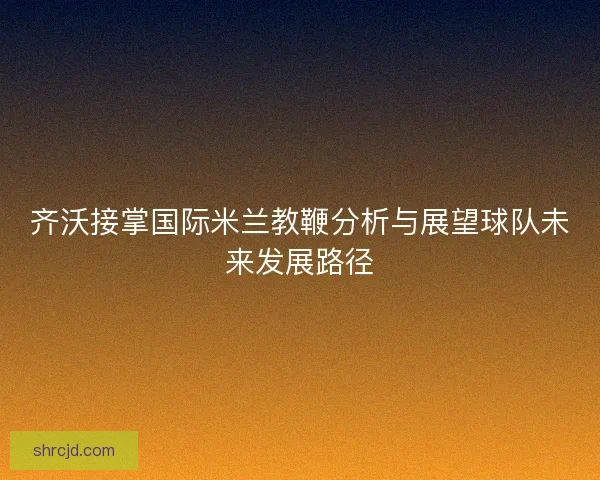 齐沃接掌国际米兰教鞭分析与展望球队未来发展路径 齐沃接掌国际米兰教鞭分析与展望球队未来发展路径