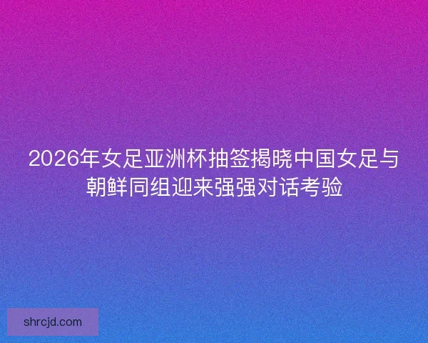 2026年女足亚洲杯抽签揭晓中国女足与朝鲜同组迎来强强对话考验