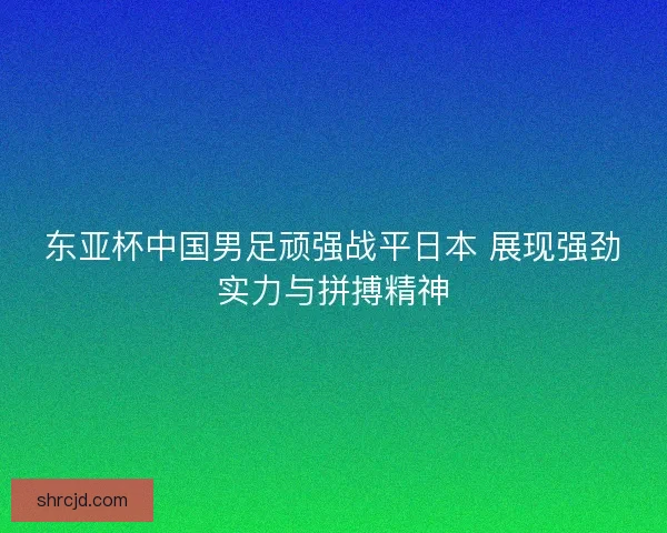 东亚杯中国男足顽强战平日本 展现强劲实力与拼搏精神