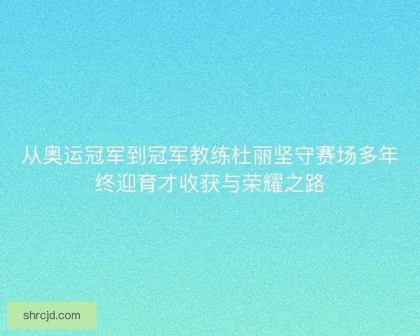 从奥运冠军到冠军教练杜丽坚守赛场多年终迎育才收获与荣耀之路