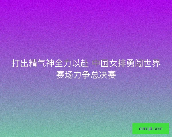 打出精气神全力以赴 中国女排勇闯世界赛场力争总决赛