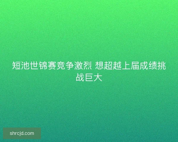 短池世锦赛竞争激烈 想超越上届成绩挑战巨大