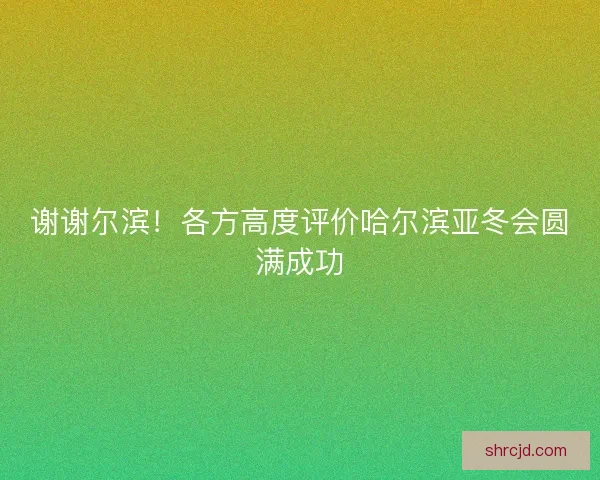 谢谢尔滨！各方高度评价哈尔滨亚冬会圆满成功