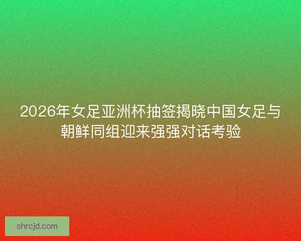 2026年女足亚洲杯抽签揭晓中国女足与朝鲜同组迎来强强对话考验