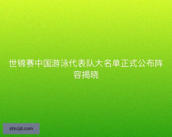 世锦赛中国游泳代表队大名单正式公布阵容揭晓
