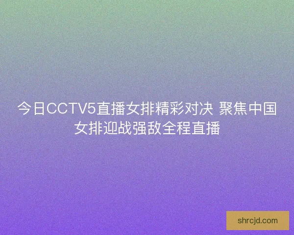 今日CCTV5直播女排精彩对决 聚焦中国女排迎战强敌全程直播 今日CCTV5直播女排精彩对决 聚焦中国女排迎战强敌全程直播