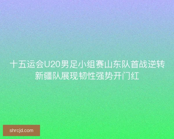 十五运会U20男足小组赛山东队首战逆转新疆队展现韧性强势开门红