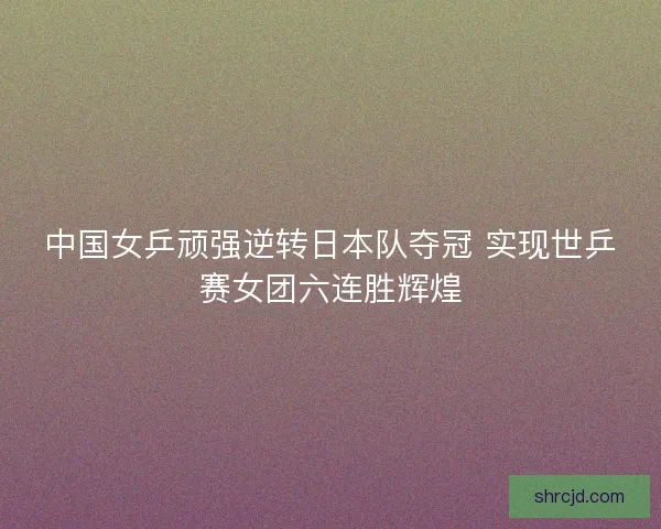 中国女乒顽强逆转日本队夺冠 实现世乒赛女团六连胜辉煌 中国女乒顽强逆转日本队夺冠 实现世乒赛女团六连胜辉煌