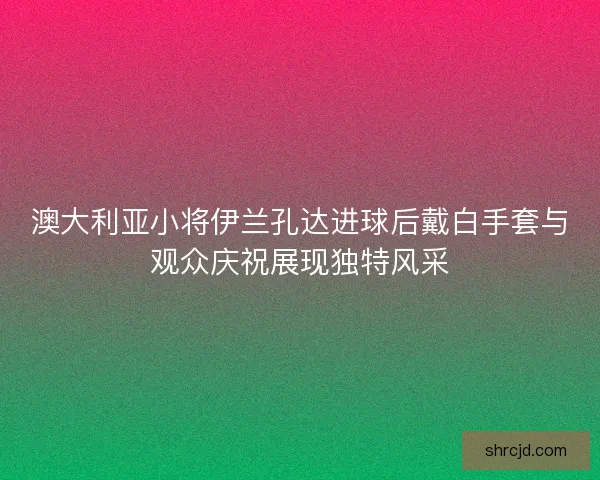 澳大利亚小将伊兰孔达进球后戴白手套与观众庆祝展现独特风采 澳大利亚小将伊兰孔达进球后戴白手套与观众庆祝展现独特风采