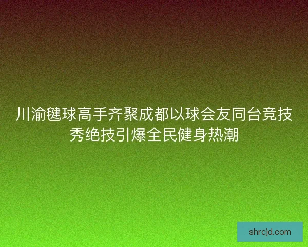 川渝毽球高手齐聚成都以球会友同台竞技秀绝技引爆全民健身热潮 川渝毽球高手齐聚成都以球会友同台竞技秀绝技引爆全民健身热潮