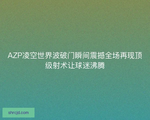 AZP凌空世界波破门瞬间震撼全场再现顶级射术让球迷沸腾